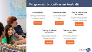 42
Cursos de inglés
Cursos en diferentes destinos,
para todo tipo de necesidades
y con flexibilidad de fechas
Leer más
Programa de trabajo
Para que puedas estudiar
inglés y trabajar al mismo
tiempo
Leer más
Programas disponibles en Australia
Programa de trabajo y
estudio
Si quieres vivir la experiencia
au pair, y tener tiempo libre
para ir a clases de inglés
Leer más
Programa de prácticas
profesionales
Una oportunidad para mejorar tu
inglés y aportar experiencia
laboral a tu currículum.
Leer más
Curso de inglés en casa
del profesor
La mayor inmersión que puede
realizar y la forma más rápida
y efectiva de aprender inglés
Leer más
 