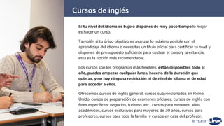 Cursos de inglés
44
Si tu nivel del idioma es bajo o dispones de muy poco tiempo lo mejor
es hacer un curso.
También si tu único objetivo es avanzar lo máximo posible con el
aprendizaje del idioma o necesitas un título oficial para certificar tu nivel y
dispones de presupuesto suficiente para costear el curso y la estancia,
esta es la opción más recomendable.
Los cursos son los programas más flexibles, están disponibles todo el
año, puedes empezar cualquier lunes, hacerlo de la duración que
quieras, y no hay ninguna restricción ni de nivel de idioma ni de edad
para acceder a ellos.
Ofrecemos cursos de inglés general, cursos subvencionados en Reino
Unido, cursos de preparación de exámenes oficiales, cursos de inglés con
fines específicos: negocios, turismo, etc., cursos para menores, años
académicos, cursos exclusivos para mayores de 30 años, cursos para
profesores, cursos para toda la familia y cursos en casa del profesor.
 