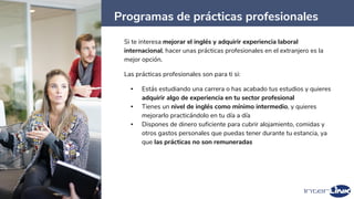 Programas de prácticas profesionales
45
Si te interesa mejorar el inglés y adquirir experiencia laboral
internacional, hacer unas prácticas profesionales en el extranjero es la
mejor opción.
Las prácticas profesionales son para ti si:
▪ Estás estudiando una carrera o has acabado tus estudios y quieres
adquirir algo de experiencia en tu sector profesional
▪ Tienes un nivel de inglés como mínimo intermedio, y quieres
mejorarlo practicándolo en tu día a día
▪ Dispones de dinero suficiente para cubrir alojamiento, comidas y
otros gastos personales que puedas tener durante tu estancia, ya
que las prácticas no son remuneradas
 