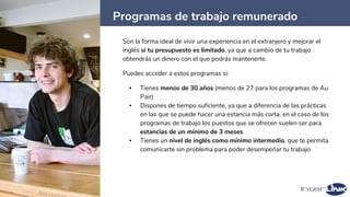 Programas de trabajo remunerado
46
Son la forma ideal de vivir una experiencia en el extranjero y mejorar el
inglés si tu presupuesto es limitado, ya que a cambio de tu trabajo
obtendrás un dinero con el que podrás mantenerte.
Puedes acceder a estos programas si:
▪ Tienes menos de 30 años (menos de 27 para los programas de Au
Pair)
▪ Dispones de tiempo suficiente, ya que a diferencia de las prácticas
en las que se puede hacer una estancia más corta, en el caso de los
programas de trabajo los puestos que se ofrecen suelen ser para
estancias de un mínimo de 3 meses
▪ Tienes un nivel de inglés como mínimo intermedio, que te permita
comunicarte sin problema para poder desempeñar tu trabajo
 