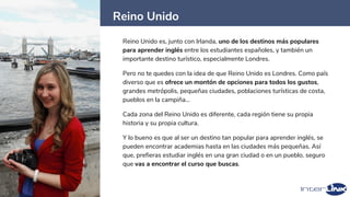 Reino Unido
6
Reino Unido es, junto con Irlanda, uno de los destinos más populares
para aprender inglés entre los estudiantes españoles, y también un
importante destino turístico, especialmente Londres.
Pero no te quedes con la idea de que Reino Unido es Londres. Como país
diverso que es ofrece un montón de opciones para todos los gustos,
grandes metrópolis, pequeñas ciudades, poblaciones turísticas de costa,
pueblos en la campiña…
Cada zona del Reino Unido es diferente, cada región tiene su propia
historia y su propia cultura.
Y lo bueno es que al ser un destino tan popular para aprender inglés, se
pueden encontrar academias hasta en las ciudades más pequeñas. Así
que, prefieras estudiar inglés en una gran ciudad o en un pueblo, seguro
que vas a encontrar el curso que buscas.
 