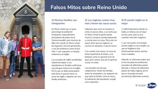 1) Muchas familias son
inmigrantes
En Reino Unido hay un gran
porcentaje de población
inmigrante, especialmente
procedente de países de la
Commonwealth, pero muchos de
ellos han nacido en Reino Unido
de segunda o tercera generación,
y son tan británicos como el que
más. Y, por supuesto, su lengua
materna es el inglés.
Las escuelas de inglés acreditadas
solamente alojan a sus
estudiantes en familias anfitrionas
cuya lengua materna es el inglés.
Por lo que no debe preocuparte
este tema si quieres hacer un
curso de inglés y alojarte con una
familia anfitriona.
2) Los ingleses comen muy
mal y tienen las casas sucias
Sabemos que como en España se
come en pocos sitios, y es cierto que
en Reino Unido la gente tiende
mucho a comprar comida preparada
y cocinar poco en casa. Pero esto no
quiere decir que los ingleses no
cocinen en absoluto, sí que lo hacen.
Y en cuanto a las casas, no se le da
tanta importancia al orden y a la
limpieza como en general se le da
aquí, pero vamos, que por lo general
sucias no están.
Las escuelas con las que
colaboramos visitan las familias
antes de aceptarlas y se aseguran de
que tanto la familia, como la casa y
la habitación del estudiante cumple
unos requisitos.
3) El acento inglés es el
mejor
Es difícil determinar dónde se
habla un idioma con el mejor
acento, pues esto es una
cuestión más bien subjetiva.
Y, por otra parte, el concepto
acento inglés es muy amplio, ya
que en Inglaterra hay
prácticamente tantos acentos
como ciudades.
Además, te interesará saber que
en las escuelas los profesores
proceden de diferentes partes
del país, e incluso de diferentes
países de habla inglesa, por lo
que en la propia escuela
encontrarás diferentes acentos.
7
Falsos Mitos sobre Reino Unido
 