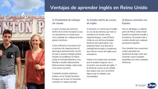 8
Ventajas de aprender inglés en Reino Unido
1) Posibilidad de trabajar
sin visado
La gran ventaja que tenemos
dentro de la Unión Europea es que
no necesitamos un visado para
vivir y trabajar en cualquiera de los
países miembros.
Como el Brexit se encuentra aún
en proceso de negociaciones el
país sigue perteneciendo a la UE,
así que si quieres trabajar podrás
hacerlo sin problema. En Reino
Unido el mercado laboral es muy
flexible y resulta relativamente
fácil encontrar trabajo, sobre todo
en el sector servicios.
Y también tendrás cobertura
médica con la Tarjeta Sanitaria
Europea, por lo que no necesitas
contratar un seguro privado.
2) Amplia oferta de cursos
de inglés
Si tenemos en cuenta que el inglés
es uno de los idiomas que más se
estudia en el mundo como
segunda lengua, y que el Reino
Unido es uno de los principales
destinos para aprenderlo, nos
podemos hacer una idea de la
cantidad de escuelas y academias
que ofrecen cursos de inglés para
extranjeros.
Hasta en la ciudad más recóndita
que te puedas imaginar vas a
encontrar una escuela de inglés. Y
la oferta de cursos es tan amplia
que seguro que vas a encontrar
alguno que se adapte a tus
necesidades.
3) Buena conexión con
España
Hoy en día llegar a cualquier
parte de Reino Unido desde
España es bastante sencillo y
económico. Se puede volar a
Londres desde casi cualquier
aeropuerto español.
Pero también hay numerosos
vuelos operados por
aerolíneas de bajo coste que
conectan varias ciudades
españolas con otras ciudades
británicas.
 