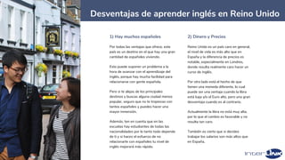 9
Desventajas de aprender inglés en Reino Unido
1) Hay muchos españoles
Por todas las ventajas que ofrece, este
país es un destino en el que hay una gran
cantidad de españoles viviendo.
Esto puede suponer un problema a la
hora de avanzar con el aprendizaje del
inglés, porque hay mucha facilidad para
relacionarse con gente española.
Pero si te alejas de los principales
destinos y buscas alguna ciudad menos
popular, seguro que no te tropiezas con
tantos españoles y puedes hacer una
mayor inmersión.
Además, ten en cuenta que en las
escuelas hay estudiantes de todas las
nacionalidades por lo tanto todo depende
de ti y si haces el esfuerzo de no
relacionarte con españoles tu nivel de
inglés mejorará más rápido.
2) Dinero y Precios
Reino Unido es un país caro en general,
el nivel de vida es más alto que en
España y la diferencia de precios es
notable, especialmente en Londres,
donde resulta realmente caro hacer un
curso de inglés.
Por otro lado está el hecho de que
tienen una moneda diferente, lo cual
puede ser una ventaja cuando la libra
está baja y/o el Euro alto, pero una gran
desventaja cuando es al contrario.
Actualmente la libra no está muy alta,
por lo que el cambio es favorable y no
resulta tan caro.
También es cierto que si decides
trabajar los salarios son más altos que
en España.
 