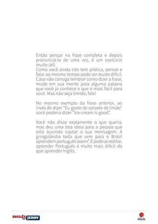 DO
DESTRAVANDO SEU
you
bear
Friendsbeautiful
smile
back.
My life
garden
love
single
who
reality
slave
Então pensar na frase completa e depois
pronunciá-la de uma vez, é um exercício
muito útil.
Como você ainda não tem prática, pensar e
falar ao mesmo tempo pode ser muito difícil.
Caso não consiga lembrar como dizer a frase,
mude em sua mente para alguma palavra
que você já conhece e que é mais fácil para
você. Mas não seja tímido, fale!
No mesmo exemplo da frase anterior, ao
invés de dizer “Eu gosto de sorvete de limão”
você poderia dizer “Ice-cream is good”.
Você não disse exatamente o que queria,
mas deu uma boa ideia para a pessoa que
está ouvindo captar a sua mensagem. A
gringolândia toda que vem para o Brasil
aprendemportuguêsassim”.Epodeacreditar,
aprender Português é muito mais difícil do
que aprender Inglês.
 