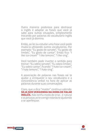 DO
DESTRAVANDO SEU
you
bear
Friendsbeautiful
smile
back.
My life
garden
love
single
who
reality
slave
Outra maneira poderosa para destravar
o inglês é adaptar as frases que você já
sabe para outras situações, simplesmente
trocando por palavras do vocabulário inglês
que você já domina.
Então, ao ler ou estudar uma frase você pode
mudá-la utilizando outros vocabulários. Por
exemplo: “Eu gosto de sorvete”, “Eu gosto de
limões”, “Eu gosto de cantar”. Então fica: “I
like ice-cream” “I like lemons”, “I like sing”.
Você também pode inverter o sentido para
treinar: “Eu odeio sorvete”, “Eu odeio limões”,
“Eu odeio cantar”, ficando: “I hate ice-cream”,
“I hate lemons”, “I hate sing”.
A associação de palavras nas frases vai te
ajudar a enriquecer o seu vocabulário e a
concordância verbal na hora de aplicar as
palavras durante suas conversações.
Claro, que a dica “master” continua valendo:
SEJA SEM VERGONHA NA HORA DE FALAR
INGLÊS. Não tenha medo de errar.. é natural
easpessoasaotecorrigirestarãoteajudando
a se aperfeiçoar.
 