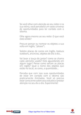 DO
DESTRAVANDO SEU
you
bear
Friendsbeautiful
smile
back.
My life
garden
love
single
who
reality
slave
Se você olhar com atenção ao seu redor e na
sua rotina, você perceberá um vasto universo
de oportunidades para ter contato com o
idioma.
Olhe agora mesmo ao seu redor. O que você
está vendo?
Procure pensar ou nomear os objetos a sua
volta em Inglês, “please”!.
Soletre placas de carros em Inglês, traduza
outdoors, anúncios, objetos do dia a dia...
Vai lavar a louça do jantar? como se chama
cada utensílio usado? Está aguardando em
algum lugar? Pense como seriam as placas
em inglês? Qual o nome dos objetos que
estão no local, as cores, a quantidade...
Perceba que com isso suas oportunidades
de estar em contato com o idioma são
praticamente ilimitadas. Você só precisa
estar consciente sobre seus estudos e prestar
atenção no seu dia a dia. Experimente!
Clique Aqui Para Ver os Vídeos Grátis
 