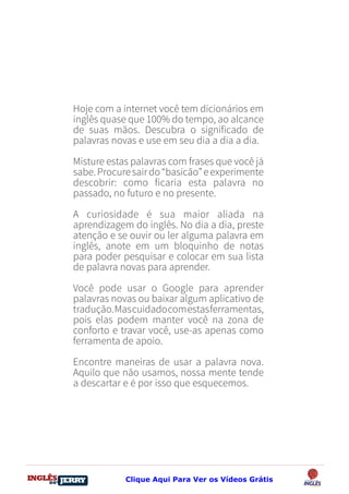 DO
DESTRAVANDO SEU
you
bear
Friendsbeautiful
smile
back.
My life
garden
love
single
who
reality
slave
Hoje com a internet você tem dicionários em
inglês quase que 100% do tempo, ao alcance
de suas mãos. Descubra o significado de
palavras novas e use em seu dia a dia a dia.
Misture estas palavras com frases que você já
sabe.Procuresairdo“basicão”eexperimente
descobrir: como ficaria esta palavra no
passado, no futuro e no presente.
A curiosidade é sua maior aliada na
aprendizagem do inglês. No dia a dia, preste
atenção e se ouvir ou ler alguma palavra em
inglês, anote em um bloquinho de notas
para poder pesquisar e colocar em sua lista
de palavra novas para aprender.
Você pode usar o Google para aprender
palavras novas ou baixar algum aplicativo de
tradução.Mascuidadocomestasferramentas,
pois elas podem manter você na zona de
conforto e travar você, use-as apenas como
ferramenta de apoio.
Encontre maneiras de usar a palavra nova.
Aquilo que não usamos, nossa mente tende
a descartar e é por isso que esquecemos.
Clique Aqui Para Ver os Vídeos Grátis
 