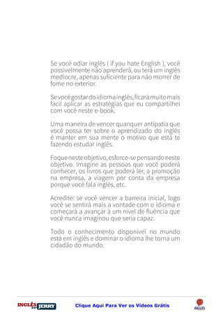 DO
DESTRAVANDO SEU
you
bear
Friendsbeautiful
smile
back.
My life
garden
love
single
who
reality
slave
Se você odiar inglês ( if you hate English ), você
possivelmente não aprenderá, ou terá um inglês
medíocre, apenas suficiente para não morrer de
fome no exterior.
Sevocêgostardoidiomainglês,ficarámuitomais
fácil aplicar as estratégias que eu compartilhei
com você neste e-book.
Uma maneira de vencer quanquer antipatia que
você possa ter sobre o aprendizado do inglês
é manter em sua mente o motivo que está te
fazendo estudar inglês.
Foquenesteobjetivo,esforce-sepensandoneste
objetivo. Imagine as pessoas que você poderá
conhecer, os livros que poderá ler, a promoção
na empresa, a viagem por conta da empresa
porque você fala inglês, etc.
Acredite: se você vencer a barreira inicial, logo
você se sentirá mais a vontade com o idioma e
começará a avançar à um nível de fluência que
você nunca imaginou que seria capaz.
Todo o conhecimento disponível no mundo
está em inglês e dominar o idioma lhe torna um
cidadão do mundo.
Clique Aqui Para Ver os Vídeos Grátis
 