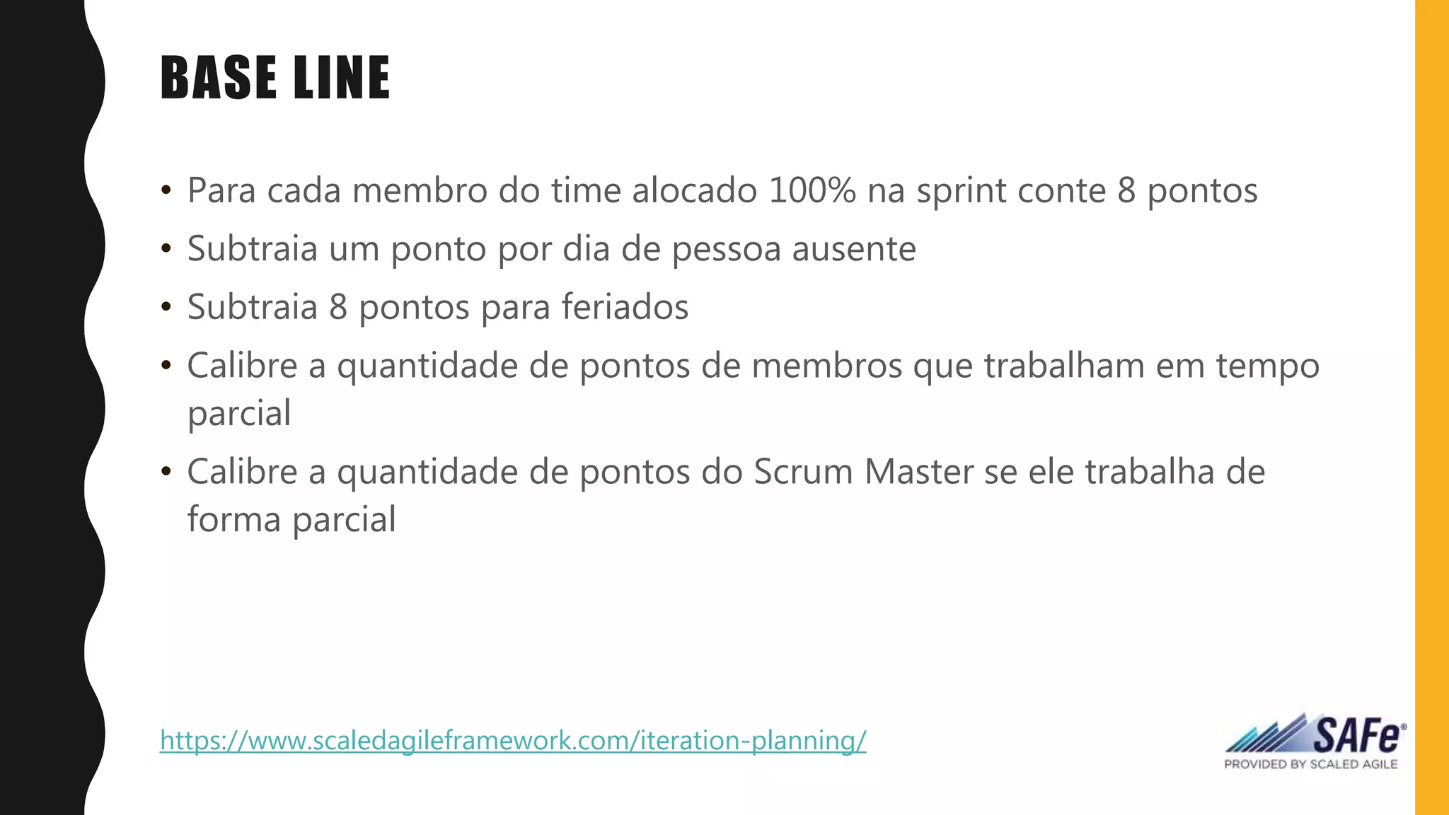 BASE LINE
• Para cada membro do time alocado 100% na sprint conte 8 pontos
• Subtraia um ponto por dia de pessoa ausente
• Subtraia 8 pontos para feriados
• Calibre a quantidade de pontos de membros que trabalham em tempo
parcial
• Calibre a quantidade de pontos do Scrum Master se ele trabalha de
forma parcial
https://www.scaledagileframework.com/iteration-planning/
 