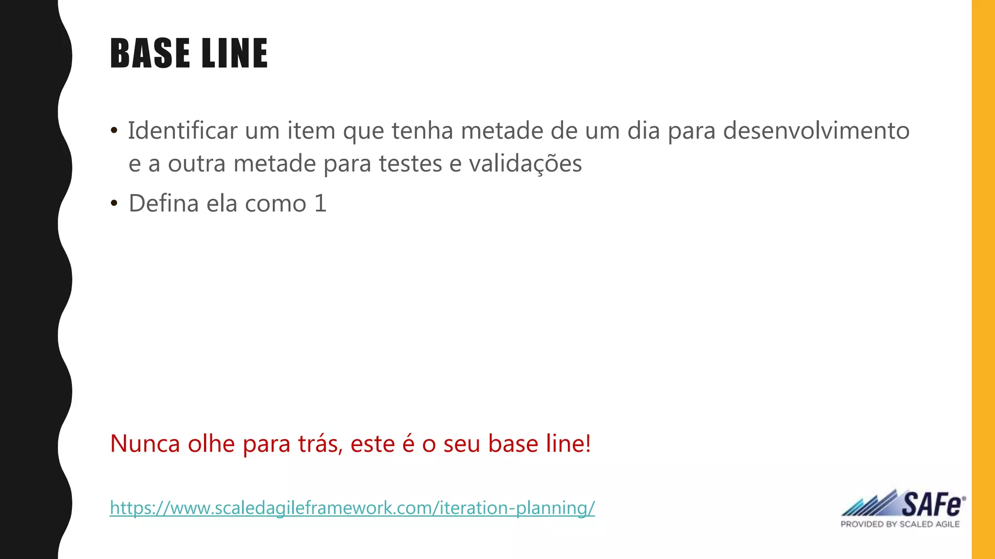BASE LINE
• Identificar um item que tenha metade de um dia para desenvolvimento
e a outra metade para testes e validações
• Defina ela como 1
Nunca olhe para trás, este é o seu base line!
https://www.scaledagileframework.com/iteration-planning/
 