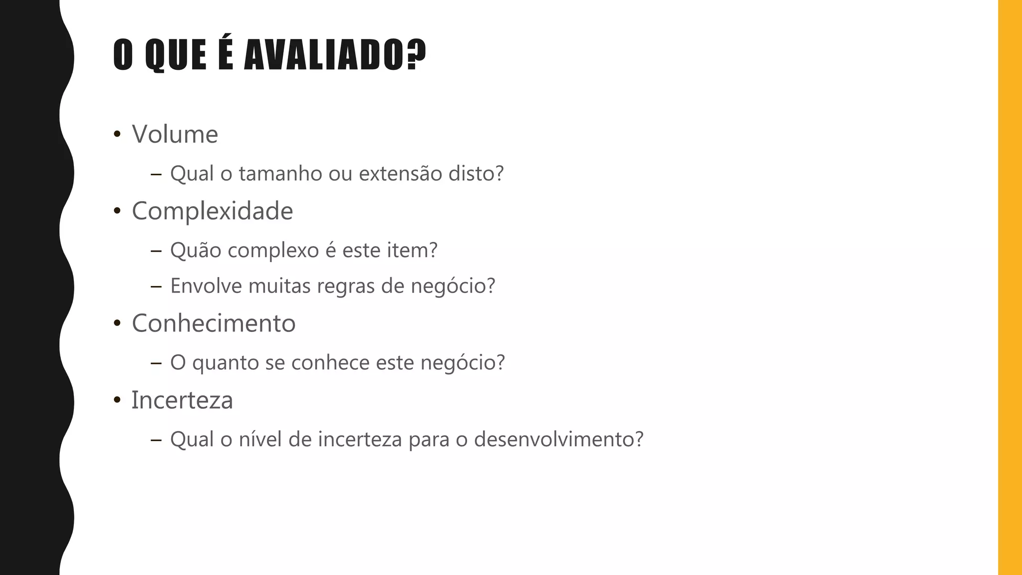 O QUE É AVALIADO?
• Volume
– Qual o tamanho ou extensão disto?
• Complexidade
– Quão complexo é este item?
– Envolve muitas regras de negócio?
• Conhecimento
– O quanto se conhece este negócio?
• Incerteza
– Qual o nível de incerteza para o desenvolvimento?
 