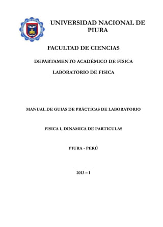 UNIVERSIDAD NACIONAL DE
PIURA
FACULTAD DE CIENCIAS
DEPARTAMENTO ACADÉMICO DE FÍSICA
LABORATORIO DE FISICA
MANUAL DE GUIAS DE PRÁCTICAS DE LABORATORIO
FISICA I, DINAMICA DE PARTICULAS
PIURA - PERÚ
2013 – I
 