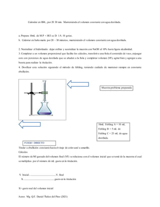 Autor. Mg. Q.F. Daniel Ñañez del Pino (2021)
Muestra problema preparada
FUEGO DIRECTO
Calendar en BM., por 20 30 min. Manteniendo el volumen constante con agua destilada.
a. Prepara 10mL de M.P + HCl cc D: 1.9, 10 gotas.
b. Calentar en baño maría por 20 – 30 minutos, manteniendo el volumen constante con agua destilada.
2. Neutralizar el hidrolizado: dejar enfriar y neutralizar la muestra con NaOH al 10% hasta ligera alcalinidad.
3. Completar a un volumen proporcional que facilite los cálculos, transferir a una fiola el contenido de vaso, enjuagar
este con porciones de agua destilada que se añaden a la fiola y completar volumen (VF), agitar bien y agregar a una
bureta para realizar la titulación.
4. Dosificar esta solución siguiendo el método de fehling, teniendo cuidado de mantener siempre en constante
ebullición.
Titular a ebullición constante hasta elviraje de color azul a amarillo.
Cálculos
El número de Ml gastado delvolumen final (VF) se relaciona con el volumen inicial que se tomó de la muestra el cual
se multiplica por el número de mL gasto en la titulación.
V. Inicial…..........................................V. final
X….................................................gasto en la titulación
X= gasto real del volumen inicial
10mL Fehling A + 10 mL
Fehling B + 5 mL de
Fehling C + 25 mL de agua
destilada.
 