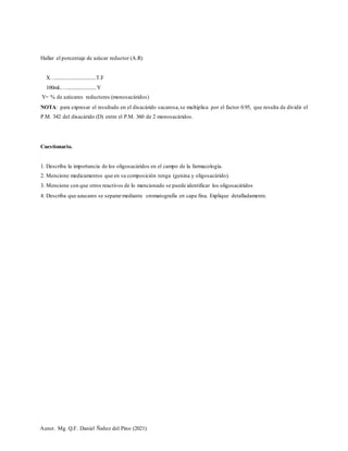 Autor. Mg. Q.F. Daniel Ñañez del Pino (2021)
Hallar el porcentaje de azúcar reductor (A.R)
X…................................T.F
100mL….......................Y
Y= % de azúcares reductores (monosacáridos)
NOTA: para expresar el resultado en el disacárido sacarosa,se multiplica por el factor 0.95, que resulta de dividir el
P.M. 342 del disacárido (D) entre el P.M. 360 de 2 monosacáridos.
Cuestionario.
1. Describa la importancia de los oligosacáridos en el campo de la farmacología.
2. Mencione medicamentos que en su composición tenga (genina y oligosacárido).
3. Mencione con que otros reactivos de lo mencionado se puede identificar los oligosacáridos
4. Describa que azucares se separarmediante cromatografía en capa fina. Explique detalladamente.
 