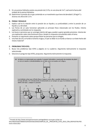 9. En una prensa hidráulica existe una presión de 2.5 Pa. en una área de 3 m2, cuál será la fuerza del
embolo de la prensa hidráulica.
10. Determinar la presión de un gas contenido en un manómetro que tiene de densidad 1.33 kg/m3 y
alcanza una altura de 1.5 m.
B. PIENSA Y RESUELVE
1. Explica cuál es la relación entre la presión de un líquido y su profundidad y entre la presión de un
líquido y su densidad.
2. Los frenos de un auto funcionan aplicando un principio físico relacionado con los fluidos. Intenta
explicarlo y contrástalo con tu respuesta.
3. Los buzos o personas que se sumergen dentro del agua, pueden superar grandes presiones. Intenta dar
una explicación sobre este fenómeno físico. Amplia tu respuesta consultando sobre el tema.
4. Presenta un argumento sobre porque flotan las personas que se ahogan.
5. Una llave de zinc se hunde al echarla al agua.¿ A qué se debe no se hunda un barco o un bote hecho del
mismo material?
C. PROBLEMAS TIPO ICFES.
1. Busca tres problemas tipo ICFES y pégalos en tu cuaderno. Argumenta teóricamente la respuesta
seleccionada.
2. Soluciona la pregunta tipo ICFES, propuesta. Argumenta teóricamente tú respuesta.

2

2

Tomado de http://www.ieluispatronrosano.santiagodetolu-sucre.gov.co/apc-aafiles/34633230373666653234326333616264/EJEMPLOS_DE__PREGUNTAS_ICFES_2010_CON_RESPUESTAS.PDF.
Enero 30 de 2013
-3-

 