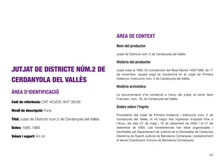 JUTJAT DE DISTRICTE NÚM.2 DE
CERDANYOLA DEL VALLÈS
ÀREA D’IDENTIFICACIÓ
Codi de referència: CAT ACVOC AHT 06/08
Nivell de descripció: Fons
Títol: Jutjat de Districte núm.2 de Cerdanyola del Vallès
Dates: 1985-1988
Volum i suport: 44 ml
ÀREA DE CONTEXT
Nom del productor
Jutjat de Districte núm. 2 de Cerdanyola del Vallès.
Història del productor
Jutjat creat el 1985. En compliment del Reial Decret 1403/1989, de 17
de novembre, aquest jutjat es transformà en el Jutjat de Primera
Instància i Instrucció núm. 2 de Cerdanyola del Vallès.
Història arxivística
La documentació s’ha conservat a l’arxiu del Jutjat, al carrer Sant
Francesc, núm. 18, de Cerdanyola del Vallès.
Dades sobre l’ingrés
Procedents del Jutjat de Primera Instància i Instrucció núm. 2 de
Cerdanyola del Vallès, hi ha hagut tres ingressos d’aquest fons a
l’Arxiu, els dies 27 de maig i 16 de desembre de 2003 i el 21 de
desembre de 2005. Les transferències han estat organitzades i
tramitades pel Departament de Justícia de la Generalitat de Catalunya
(Gerència de Suport Judicial de Barcelona Comarques i posteriorment
el servei Coordinació d’arxius de Barcelona Comarques).
108
 