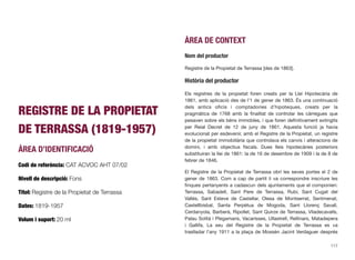 REGISTRE DE LA PROPIETAT
DE TERRASSA (1819-1957)
ÀREA D’IDENTIFICACIÓ
Codi de referència: CAT ACVOC AHT 07/02
Nivell de descripció: Fons
Títol: Registre de la Propietat de Terrassa
Dates: 1819-1957
Volum i suport: 20 ml
ÀREA DE CONTEXT
Nom del productor
Registre de la Propietat de Terrassa [des de 1863].
Història del productor
Els registres de la propietat foren creats per la Llei Hipotecària de
1861, amb aplicació des de l’1 de gener de 1863. És una continuació
dels antics oﬁcis i comptadories d’hipoteques, creats per la
pragmàtica de 1768 amb la ﬁnalitat de controlar les càrregues que
pesaven sobre els béns immobles, i que foren deﬁnitivament extingits
per Reial Decret de 12 de juny de 1861. Aquesta funció ja havia
evolucionat per esdevenir, amb el Registre de la Propietat, un registre
de la propietat immobiliària que controlava els canvis i alteracions de
domini, i amb objectius ﬁscals. Dues lleis hipotecàries posteriors
substituiran la llei de 1861: la de 16 de desembre de 1909 i la de 8 de
febrer de 1846.
El Registre de la Propietat de Terrassa obrí les seves portes el 2 de
gener de 1863. Com a cap de partit li va correspondre inscriure les
ﬁnques pertanyents a cadascun dels ajuntaments que el componien:
Terrassa, Sabadell, Sant Pere de Terrassa, Rubí, Sant Cugat del
Vallès, Sant Esteve de Castellar, Olesa de Montserrat, Sentmenat,
Castellbisbal, Santa Perpètua de Mogoda, Sant Llorenç Savall,
Cerdanyola, Barberà, Ripollet, Sant Quirze de Terrassa, Viladecavalls,
Palau Solità i Plegamans, Vacarisses, Ullastrell, Rellinars, Matadepera
i Gallifa. La seu del Registre de la Propietat de Terrassa es va
traslladar l’any 1911 a la plaça de Mossèn Jacint Verdaguer després
117
 