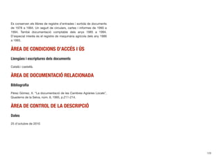 Es conserven els llibres de registre d’entrades i sortida de documents
de 1978 a 1994. Un seguit de circulars, cartes i informes de 1990 a
1994. També documentació comptable dels anys 1985 a 1994.
D’especial interès és el registre de maquinària agrícola dels any 1989
a 1993.
ÀREA DE CONDICIONS D’ACCÉS I ÚS
Llengües i escriptures dels documents
Català i castellà.
ÀREA DE DOCUMENTACIÓ RELACIONADA
Bibliograﬁa
Pérez Gómez, X. “La documentació de les Cambres Agràries Locals”,
Quaderns de la Selva, núm. 8, 1995, p.211-214.
ÀREA DE CONTROL DE LA DESCRIPCIÓ
Dates
25 d’octubre de 2010
129
 