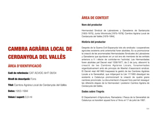 CAMBRA AGRÀRIA LOCAL DE
CERDANYOLA DEL VALLÈS
ÀREA D’IDENTIFICACIÓ
Codi de referència: CAT ACVOC AHT 08/04
Nivell de descripció: Fons
Títol: Cambra Agrària Local de Cerdanyola del Vallès
Dates: 1953-1994
Volum i suport: 0,9 ml
ÀREA DE CONTEXT
Nom del productor
Hermandad Sindical de Labradores y Ganaderos de Sardanyola
[1953-1975]; Junta Vitivinícola [1975–1979]; Cambra Agrària Local de
Cerdanyola del Vallès [1979-1994]
Història del productor
Després de la Guerra Civil Espanyola tots els sindicats i cooperatives
agrícoles existents amb anterioritat foren abolides. Es va promocionar
la creació de les anomenades Hermandades Sindicales de Labradores
y Ganaderos que ajuntaven en un sol ens els membres de les entitats
anteriors a ﬁ i efecte de controlar-ne l’activitat. Les Hermandades
foren abolides pel Decret reial 1336/1977, de 2 de juny, afavorint la
creació de les Cambres Agràries Locals, fonamentades
organitzativament amb els principis de llibertat d’associació sindical.
El Decret reial 48/1993 traspassà la gestió de les Cambres Agràries
Locals a la Generalitat, que mitjançant la Llei 17/1993 dissolgué les
existents a Catalunya promocionant la creació de quatre grans
cambres provincials. La documentació d’aquest fons permet resseguir
les diferents etapes de la Hermandad i posterior Cambra Agrària de
Cerdanyola del Vallès.
Dades sobre l’ingrés
El Departament d’Agricultura, Ramaderia i Pesca de la Generalitat de
Catalunya va transferir aquest fons a l’Arxiu el 17 de juliol de 1997.
131
 