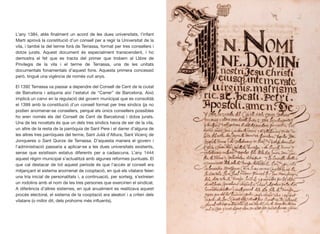 L’any 1384, atès ﬁnalment un acord de les dues universitats, l’infant
Martí aprovà la constitució d’un consell per a regir la Universitat de la
vila, i també la del terme forà de Terrassa, format per tres consellers i
dotze jurats. Aquest document és especialment transcendent, i ho
demostra el fet que es tracta del primer que trobem al Llibre de
Privilegis de la vila i el terme de Terrassa, una de les unitats
documentals fonamentals d’aquest fons. Aquesta primera concessió
però, tingué una vigència de només vuit anys.
El 1392 Terrassa va passar a dependre del Consell de Cent de la ciutat
de Barcelona i adquiria així l’estatut de “Carrer” de Barcelona. Això
implicà un canvi en la regulació del govern municipal que es consolidà
el 1399 amb la constitució d’un consell format per tres síndics (ja no
podien anomenar-se consellers, perquè els únics consellers possibles
ho eren només els del Consell de Cent de Barcelona) i dotze jurats.
Una de les novetats és que un dels tres síndics havia de ser de la vila,
un altre de la resta de la parròquia de Sant Pere i el darrer d’alguna de
les altres tres parròquies del terme, Sant Julià d’Altura, Sant Vicenç de
Jonqueres o Sant Quirze de Terrassa. D’aquesta manera el govern i
l’administració passaria a aplicar-se a les dues universitats existents,
sense que existissin estatus diferents per a cadascuna. L’any 1444
aquest règim municipal s’actualitzà amb algunes reformes puntuals. El
que cal destacar de tot aquest període és que l’accés al consell era
mitjançant el sistema anomenat de cooptació, en què els vilatans feien
una tria inicial de personalitats i, a continuació, per sorteig, s’extreien
un rodolins amb el nom de les tres persones que exercirien el sindicat.
A diferència d’altres sistemes, en què anualment es realitzava aquest
procés electoral, el sistema de la cooptació era aleatori i a criteri dels
vilatans (o millor dit, dels prohoms més inﬂuents).
13
 