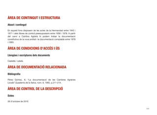 ÀREA DE CONTINGUT I ESTRUCTURA
Abast i contingut
En aquest fons disposem de les actes de la Hermandad entre 1943 i
1971 i dels llibres de control pressupostaris entre 1958 i 1978. A partir
del canvi a Cambra Agrària hi podem trobar la documentació
constitutiva de la nova entitat i la documentació comptable entre 1978
i 1993.
ÀREA DE CONDICIONS D’ACCÉS I ÚS
Llengües i escriptures dels documents
Castellà i català.
ÀREA DE DOCUMENTACIÓ RELACIONADA
Bibliograﬁa
Pérez Gómez, X. “La documentació de les Cambres Agràries
Locals”,Quaderns de la Selva, núm. 8, 1995, p.211-214.
ÀREA DE CONTROL DE LA DESCRIPCIÓ
Dates
26 d’octubre de 2010
141
 