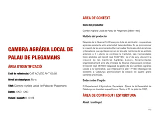 CAMBRA AGRÀRIA LOCAL DE
PALAU DE PLEGAMANS
ÀREA D’IDENTIFICACIÓ
Codi de referència: CAT ACVOC AHT 08/08
Nivell de descripció: Fons
Títol: Cambra Agrària Local de Palau de Plagamans
Dates: 1990-1993
Volum i suport: 0,10 ml
ÀREA DE CONTEXT
Nom del productor
Cambra Agrària Local de Palau de Plegamans [1990-1993]
Història del productor
Després de la Guerra Civil Espanyola tots els sindicats i cooperatives
agrícoles existents amb anterioritat foren abolides. Es va promocionar
la creació de les anomenades Hermandades Sindicales de Labradores
y Ganaderos que ajuntaven en un sol ens els membres de les entitats
anteriors a ﬁ i efecte de controlar-ne l’activitat. Les Hermandades
foren abolides pel Decret reial 1336/1977, de 2 de juny, afavorint la
creació de les Cambres Agràries Locals, fonamentades
organitzativament amb els principis de llibertat d’associació sindical.
El Decret reial 48/1993 traspassà la gestió de les Cambres Agràries
Locals a la Generalitat, que mitjançant la Llei 17/1993 dissolgué les
existents a Catalunya promocionant la creació de quatre grans
cambres provincials.
Dades sobre l’ingrés
El Departament d’Agricultura, Ramaderia i Pesca de la Generalitat de
Catalunya va transferir aquest fons a l’Arxiu el 17 de juliol de 1997.
ÀREA DE CONTINGUT I ESTRUCTURA
Abast i contingut
143
 