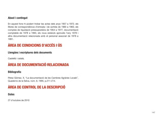 Abast i contingut
En aquest fons hi podem trobar les actes dels anys 1957 a 1972, els
llibres de correspondència d’entrada i de sortida de 1960 a 1963, els
comptes de liquidació pressupostària de 1954 a 1977, documentació
comptable de 1978 a 1993, els nous estatuts aprovats l’any 1978 i
altra documentació relacionada amb el personal associat de 1978 a
1991.
ÀREA DE CONDICIONS D’ACCÉS I ÚS
Llengües i escriptures dels documents
Castellà i català.
ÀREA DE DOCUMENTACIÓ RELACIONADA
Bibliograﬁa
Pérez Gómez, X. “La documentació de les Cambres Agràries Locals”,
Quaderns de la Selva, núm. 8, 1995, p.211-214.
ÀREA DE CONTROL DE LA DESCRIPCIÓ
Dates
27 d’octubre de 2010
147
 
