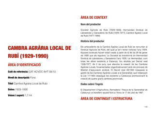 CAMBRA AGRÀRIA LOCAL DE
RUBÍ (1929-1990)
ÀREA D’IDENTIFICACIÓ
Codi de referència: CAT ACVOC AHT 08/10
Nivell de descripció: Fons
Títol: Cambra Agrària Local de Rubí
Dates: 1929-1990
Volum i suport: 1,7 ml
ÀREA DE CONTEXT
Nom del productor
Societat Agrícola de Rubí [1929-1939]; Hermandad Sindical de
Labradores y Ganaderos de Rubí [1939-1977]; Cambra Agrària Local
de Rubí [1977-1990]
Història del productor
Els antecedents de la Cambra Agrària Local de Rubí es remunten al
Sindicat Agrícola de Rubí, del qual ja se’n tenen notícies l’any 1929.
Aquests sindicats havien estat creats a partir de la llei de 28 de gener
de 1906 que els regulava. La Societat es transformà en Hermandad
Sindical de Labradores y Ganaderos l’any 1939. La Hermandad, com
totes les altres existents a Espanya, fou abolida pel Decret reial
1336/1977, de 2 de juny, que afavoria la creació de les Cambres
Agràries Locals, fonamentades organitzativament amb els principis de
llibertat d’associació sindical. El Decret reial 48/1993 traspassà la
gestió de les Cambres Agràries Locals a la Generalitat, que mitjançant
la Llei 17/1993 dissolgué les existents a Catalunya promocionant la
creació de quatre grans cambres provincials.
Dades sobre l’ingrés
El Departament d’Agricultura, Ramaderia i Pesca de la Generalitat de
Catalunya va transferir aquest fons a l’Arxiu el 17 de juliol de 1997.
ÀREA DE CONTINGUT I ESTRUCTURA
149
 