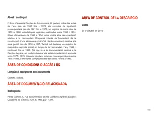 Abast i contingut
El fons d’aquesta Cambra és força extens. Hi podem trobar les actes
de l’ens des de 1941 ﬁns a 1979, els comptes de liquidació
pressupostària des de 1941 ﬁns a 1973, un registre de socis des de
1939 a 1960, estadístiques agrícoles realitzades entre 1955 i 1974,
llibres d’inventaris de 1941 a 1954, entre molta altra documentació
relativa a la Hermandad. D’especial interès és l’expedient de la
construcció d’una almàssera o trull d’oli i la documentació relativa a la
seva gestió des de 1955 a 1967. També cal destacar un registre de
maquinària agrícola iniciat en temps de la Hermandad, l’any 1949, i
continuat ﬁns el 1962. Pel que fa a la documentació relativa a la
Cambra Agrària, en podem destacar els estatuts redactats i aprovats
entre 1977 i 1979, diferents circulars, informes i correspondència entre
1978 i 1986, o els llibres comptables des dels anys 70 ﬁns a 1990.
ÀREA DE CONDICIONS D’ACCÉS I ÚS
Llengües i escriptures dels documents
Castellà i català.
ÀREA DE DOCUMENTACIÓ RELACIONADA
Bibliograﬁa
Pérez Gómez, X. “La documentació de les Cambres Agràries Locals”:
Quaderns de la Selva, núm. 8, 1995, p.211-214.
ÀREA DE CONTROL DE LA DESCRIPCIÓ
Dates
27 d’octubre de 2010
150
 