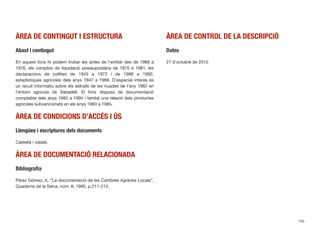 ÀREA DE CONTINGUT I ESTRUCTURA
Abast i contingut
En aquest fons hi podem trobar les actes de l’entitat des de 1968 a
1976, els comptes de liquidació pressupostària de 1975 a 1981, les
declaracions de collites de 1943 a 1972 i de 1986 a 1992,
estadístiques agrícoles dels anys 1947 a 1968. D’especial interès és
un recull informatiu sobre els estralls de les riuades de l’any 1962 en
l’entorn agrícola de Sabadell. El fons disposa de documentació
comptable dels anys 1983 a 1994 i també una relació dels productes
agrícoles subvencionats en els anys 1983 a 1985.
ÀREA DE CONDICIONS D’ACCÉS I ÚS
Llengües i escriptures dels documents
Castellà i català.
ÀREA DE DOCUMENTACIÓ RELACIONADA
Bibliograﬁa
Pérez Gómez, X. “La documentació de les Cambres Agràries Locals”,
Quaderns de la Selva, núm. 8, 1995, p.211-214.
ÀREA DE CONTROL DE LA DESCRIPCIÓ
Dates
27 d’octubre de 2010
153
 
