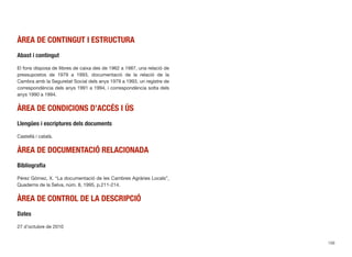 ÀREA DE CONTINGUT I ESTRUCTURA
Abast i contingut
El fons disposa de llibres de caixa des de 1962 a 1987, una relació de
pressupostos de 1979 a 1993, documentació de la relació de la
Cambra amb la Seguretat Social dels anys 1979 a 1993, un registre de
correspondència dels anys 1991 a 1994, i correspondència solta dels
anys 1990 a 1994.
ÀREA DE CONDICIONS D’ACCÉS I ÚS
Llengües i escriptures dels documents
Castellà i català.
ÀREA DE DOCUMENTACIÓ RELACIONADA
Bibliograﬁa
Pérez Gómez, X. “La documentació de les Cambres Agràries Locals”,
Quaderns de la Selva, núm. 8, 1995, p.211-214.
ÀREA DE CONTROL DE LA DESCRIPCIÓ
Dates
27 d’octubre de 2010
156
 