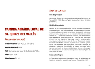 CAMBRA AGRÀRIA LOCAL DE
ST. QUIRZE DEL VALLÈS
ÀREA D’IDENTIFICACIÓ
Codi de referència: CAT ACVOC AHT 08/13
Nivell de descripció: Fons
Títol: Cambra Agrària Local de St. Quirze del Vallès
Dates: 1957-1994
Volum i suport: 0,2 ml
ÀREA DE CONTEXT
Nom del productor
Hermandad Sindical de Labradores y Ganaderos de San Quirico de
Tarrasa [1957-1986]; Cambra Agrària Local de Sant Quirze del Vallès
[1977-1994]
Història del productor
Després de la Guerra Civil Espanyola tots els sindicats i cooperatives
agrícoles existents amb anterioritat foren abolides. Es va promocionar
la creació de les anomenades Hermandades Sindicales de Labradores
y Ganaderos que ajuntaven en un sol ens els membres de les entitats
anteriors a ﬁ i efecte de controlar-ne l’activitat. Les Hermandades
foren abolides pel Decret reial 1336/1977, de 2 de juny, afavorint la
creació de les Cambres Agràries Locals, fonamentades
organitzativament amb els principis de llibertat d’associació sindical.
El Decret reial 48/1993 traspassà la gestió de les Cambres Agràries
Locals a la Generalitat, que mitjançant la Llei 17/1993 dissolgué les
existents a Catalunya promocionant la creació de quatre grans
cambres provincials. La documentació d’aquest fons permet resseguir
les diferents etapes de la Hermandad i posterior Cambra Agrària de
Sant Quirze del Vallès.
Dades sobre l’ingrés
El Departament d’Agricultura, Ramaderia i Pesca de la Generalitat de
Catalunya va transferir aquest fons a l’Arxiu el 17 de juliol de 1997.
158
 