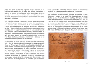 just al ﬁnal de la Guerra dels Segadors, en què els sacs on es
guardaven els rodolins amb els noms dels electes, foren robats. I
després, el 1656. A partir d’aquestes dates la Monarquia també es
reservà el dret de revisar les nòmines dels insaculables cada cinc o
deu anys. D’aquesta manera controlava la personalitat dels titulars
dels càrrecs municipals.
L’any 1661 fou promulgat el document Forma de govern polític donat
a la vila de Terrassa, on es reconeixien els “mals i diversos excessos y
fraus comesos sobre l’administració de la universitat.” El resultat
d’aquest document emanant pel Lloctinent de Catalunya, el Marquès
de Olías y Mortara, fou la reconducció d’alguns aspectes del govern
municipal com ara la prohibició d’insacular en qualsevol càrrec de la
vila a persones que no sabessin llegir i escriure, l’obligació de tots els
càrrecs que administressin béns municipals de passar una inspecció
de la seva gestió després de ﬁnalitzar les seves funcions, o l’ordre de
crear llibres de talles, credences, arrendaments i pòlisses, on es
registrarien totes les operacions de la Universitat.
Aquest sistema de govern perdurarà ﬁns la Guerra de Successió entre
1705 i 1714. El sistema insaculatori no variarà ﬁns el Decret de Nova
Planta de 1716, en què el model de consell català serà substituït pel
model castellà, fonamentat en els corregiments, i per un control més
exhaustiu de la Monarquia sobre els titulars municipals. El municipi, a
partir d’aleshores, esdevé l’instrument per imposar la centralització,
l’uniformisme i l’autoritarisme monàrquic. Els càrrecs municipals, en el
cas de Terrassa, venien triats a partir d’aleshores per la Reial
Audiència del Principat de Catalunya. El municipi proposava dues
persones per a cada càrrec i la instància règia determinava el més
idoni en funció de mèrits personals. Els consellers que ﬁns aleshores
havien governat i administrat Terrassa passen a denominar-se
“regidors” i el Consell passa a ser conegut com l’Ajuntament.
Poc coneixem del funcionament d’aquest Ajuntament a partir
d’aleshores i durant tot el segle XVIII. Malauradament els llibres
d’actes del nou ple de l’Ajuntament ﬁns l’any 1840 s’han perdut i
només ens n’han pervingut algunes còpies dels anys 1720 a 1729, de
1761 i de 1791, de manera que es fa difícil poder resseguir amb detall
les actuacions quotidianes empreses pels nous regidors. La
documentació només permet estudiar les deﬁnicions de comptes ﬁns
el 1737, les deﬁnicions de comptes dels administradors de les Santes
relíquies ﬁns el 1808 o els arrendaments realitzats durant tot el segle
XVIII ﬁns el 1844. La majoria d’aquests documents continuen essent
15
 