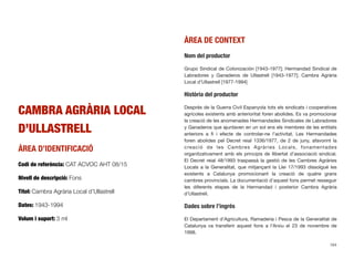 CAMBRA AGRÀRIA LOCAL
D’ULLASTRELL
ÀREA D’IDENTIFICACIÓ
Codi de referència: CAT ACVOC AHT 08/15
Nivell de descripció: Fons
Títol: Cambra Agrària Local d’Ullastrell
Dates: 1943-1994
Volum i suport: 3 ml
ÀREA DE CONTEXT
Nom del productor
Grupo Sindical de Colonización [1943-1977]; Hermandad Sindical de
Labradores y Ganaderos de Ullastrell [1943-1977]; Cambra Agrària
Local d’Ullastrell [1977-1994]
Història del productor
Després de la Guerra Civil Espanyola tots els sindicats i cooperatives
agrícoles existents amb anterioritat foren abolides. Es va promocionar
la creació de les anomenades Hermandades Sindicales de Labradores
y Ganaderos que ajuntaven en un sol ens els membres de les entitats
anteriors a ﬁ i efecte de controlar-ne l’activitat. Les Hermandades
foren abolides pel Decret reial 1336/1977, de 2 de juny, afavorint la
creació de les Cambres Agràries Locals, fonamentades
organitzativament amb els principis de llibertat d’associació sindical.
El Decret reial 48/1993 traspassà la gestió de les Cambres Agràries
Locals a la Generalitat, que mitjançant la Llei 17/1993 dissolgué les
existents a Catalunya promocionant la creació de quatre grans
cambres provincials. La documentació d’aquest fons permet resseguir
les diferents etapes de la Hermandad i posterior Cambra Agrària
d’Ullastrell.
Dades sobre l’ingrés
El Departament d’Agricultura, Ramaderia i Pesca de la Generalitat de
Catalunya va transferir aquest fons a l’Arxiu el 23 de novembre de
1998.
164
 