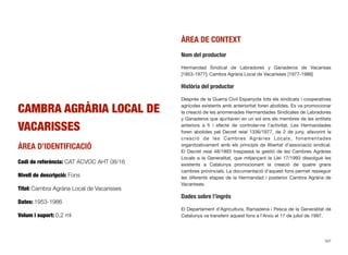 CAMBRA AGRÀRIA LOCAL DE
VACARISSES
ÀREA D’IDENTIFICACIÓ
Codi de referència: CAT ACVOC AHT 08/16
Nivell de descripció: Fons
Títol: Cambra Agrària Local de Vacarisses
Dates: 1953-1986
Volum i suport: 0,2 ml
ÀREA DE CONTEXT
Nom del productor
Hermandad Sindical de Labradores y Ganaderos de Vacarisas
[1953-1977]; Cambra Agrària Local de Vacarisses [1977-1986]
Història del productor
Després de la Guerra Civil Espanyola tots els sindicats i cooperatives
agrícoles existents amb anterioritat foren abolides. Es va promocionar
la creació de les anomenades Hermandades Sindicales de Labradores
y Ganaderos que ajuntaven en un sol ens els membres de les entitats
anteriors a ﬁ i efecte de controlar-ne l’activitat. Les Hermandades
foren abolides pel Decret reial 1336/1977, de 2 de juny, afavorint la
creació de les Cambres Agràries Locals, fonamentades
organitzativament amb els principis de llibertat d’associació sindical.
El Decret reial 48/1993 traspassà la gestió de les Cambres Agràries
Locals a la Generalitat, que mitjançant la Llei 17/1993 dissolgué les
existents a Catalunya promocionant la creació de quatre grans
cambres provincials. La documentació d’aquest fons permet resseguir
les diferents etapes de la Hermandad i posterior Cambra Agrària de
Vacarisses.
Dades sobre l’ingrés
El Departament d’Agricultura, Ramaderia i Pesca de la Generalitat de
Catalunya va transferir aquest fons a l’Arxiu el 17 de juliol de 1997.
167
 