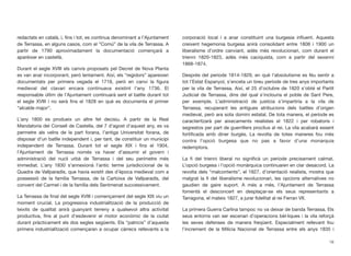 redactats en català, i, ﬁns i tot, es continua denominant a l’Ajuntament
de Terrassa, en alguns casos, com el “Comú” de la vila de Terrassa. A
partir de 1790 aproximadament la documentació començarà a
aparèixer en castellà.
Durant el segle XVIII els canvis proposats pel Decret de Nova Planta
es van anar incorporant, però lentament. Així, els “regidors” apareixen
documentats per primera vegada el 1718, però en canvi la ﬁgura
medieval del clavari encara continuava existint l’any 1736. El
responsable últim de l’Ajuntament continuarà sent el batlle durant tot
el segle XVIII i no serà ﬁns el 1828 en què es documenta el primer
“alcalde major”.
L’any 1800 es produeix un altre fet decisiu. A partir de la Real
Mandatoria del Consell de Castella, del 7 d’agost d’aquest any, es va
permetre als veïns de la part forana, l’antiga Universitat forana, de
disposar d’un batlle independent i, per tant, de constituir un municipi
independent de Terrassa. Durant tot el segle XIX i ﬁns el 1904,
l’Ajuntament de Terrassa només va haver d’assumir el govern i
administració del nucli urbà de Terrassa i del seu perímetre més
immediat. L’any 1830 s’annexionà l’antic terme jurisdiccional de la
Quadra de Vallparadís, que havia existit des d’època medieval com a
possessió de la família Terrassa, de la Cartoixa de Vallparadís, del
convent del Carmel i de la família dels Sentmenat successivament.
La Terrassa de ﬁnal del segle XVIII i començament del segle XIX viu un
moment crucial. La progressiva industrialització de la producció de
teixits de qualitat anirà guanyant terreny a qualsevol altra activitat
productiva, ﬁns al punt d’esdevenir el motor econòmic de la ciutat
durant pràcticament els dos segles següents. Els “patricis” d’aquesta
primera industrialització començaran a ocupar càrrecs rellevants a la
corporació local i a anar constituint una burgesia inﬂuent. Aquesta
creixent hegemonia burgesa anirà consolidant entre 1808 i 1900 un
liberalisme d’ordre canviant, adés més revolucionari, com durant el
trienni 1820-1823, adés més caciquista, com a partir del sexenni
1868-1874.
Després del període 1814-1829, en què l’absolutisme es féu sentir a
tot l’Estat Espanyol, s’enceta un breu període de tres anys importants
per la vila de Terrassa. Així, el 25 d’octubre de 1820 s’obté el Partit
Judicial de Terrassa, dins del qual s’inclouria el poble de Sant Pere,
per exemple. L’administració de justícia s’impartiria a la vila de
Terrassa, recuperant les antigues atribucions dels batlles d’origen
medieval, però ara sota domini estatal. De tota manera, el període es
caracteritzarà per aixecaments reialistes el 1822 i per robatoris i
segrestos per part de guerrillers proclius al rei. La vila acabarà essent
fortiﬁcada amb diner burgès. La revolta de totes maneres fou més
contra l’opció burgesa que no pas a favor d’una monarquia
redemptora.
La ﬁ del trienni liberal no signiﬁcà un període precisament calmat.
L’opció burgesa i l’opció monàrquica continuaren en clar desacord. La
revolta dels “malcontents”, el 1827, d’orientació reialista, mostra que
malgrat la ﬁ del liberalisme revolucionari, les opcions alternatives no
gaudien de gaire suport. A més a més, l’Ajuntament de Terrassa
fomentà el desconcert en desplaçar-se els seus representants a
Tarragona, el mateix 1827, a jurar ﬁdelitat al rei Ferran VII.
La primera Guerra Carlina tampoc no va deixar de banda Terrassa. Els
seus entorns van ser escenari d’operacions bèl·liques i la vila reforçà
les seves defenses de manera freqüent. Especialment rellevant fou
l’increment de la Milícia Nacional de Terrassa entre els anys 1835 i
16
 