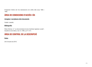 D’especial interès són les declaracions de collita dels anys 1985 i
1992.
ÀREA DE CONDICIONS D’ACCÉS I ÚS
Llengües i escriptures dels documents
Català i castellà.
Bibliograﬁa
Pérez Gómez, X. “La documentació de les Cambres Agràries Locals”,
Quaderns de la Selva, núm. 8, 1995, p.211-214.
ÀREA DE CONTROL DE LA DESCRIPCIÓ
Dates
28 d’octubre de 2010
171
 
