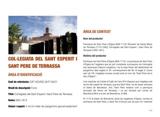 COL·LEGIATA DEL SANT ESPERIT I
SANT PERE DE TERRASSA
ÀREA D’IDENTIFICACIÓ
Codi de referència: CAT ACVOC AHT 09/01
Nivell de descripció: Fons
Títol: Col·legiata del Sant Esperit i Sant Pere de Terrassa
Dates: 958-1813
Volum i suport: 4 ml Un miler de pergamins aproximadament
ÀREA DE CONTEXT
Nom del productor
Parròquia de Sant Pere d’Ègara [958-1113]; Monestir de Santa Maria
de Terrassa [1113-1592]; Col·legiata del Sant Esperit i Sant Pere de
Terrassa [1592-1851].
Història del productor
Parròquia de Sant Pere d’Ègara (958-1113): La parròquia de Sant Pere
d’Ègara és l’església que es pot considerar successora de l’extingida
seu episcopal d’època visigòtica, i és la casa titular del diplomatari de
pergamins dels segles X, XI i començament del XII. Al segle X i bona
part de l’XI, l’església encara consta amb el nom de “Sant Pere de la
seu d’Ègara”.
Una capitular de Carles el Calb de l’any 874 disposa que l’església del
terme del castell de Terrassa, que era Sant Pere, ha de restar sotmesa
al bisbe de Barcelona. Així, Sant Pere restaria com a parròquia
principal del terme de Terrassa, i va ser donada pel comte de
Barcelona Miró a la seu de Barcelona, el 966.
El 1113 el bisbe de Barcelona donà les esglésies d’Ègara, inclosa la
parròquia de Sant Pere, a Sant Ruf d’Avinyó per tal que s’hi instal·lés
174
 