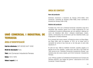 UNIÓ COMERCIAL I INDUSTRIAL DE
TERRASSA
ÀREA D’IDENTIFICACIÓ
Codi de referència: CAT ACVOC AHT 10/02
Nivell de descripció: Fons
Títol: Unió Comercial i Industrial de Terrassa
Dates: 1912-1978
Volum i suport: 6 ml
ÀREA DE CONTEXT
Nom del productor
Sindicato Comercial e Industrial de Tarrasa [1912-1932]; Unió
Comercial i Industrial de Terrassa [1932-1939]; Unión Comercial e
Industrial de Tarrasa [1939-1978]
Història del productor
Fundada l’any 1912 com a Sindicat Comercial i Industrial, sorgí de la
necessitat dels diversos gremis de la ciutat d’agrupar-se en una
confederació de gremis professionals, per unir esforços i defensar en
comú els interessos dels oﬁcis i artesans (metal·lúrgics, fusters,
sastres, comerciants). No en formaven part les indústries tèxtils, que
s’agrupaven a l’Institut Industrial.
En el moment de la seva creació, el Sindicat se situà a la Plaça Major,
ara Plaça Vella, però de seguida, el 1915, es va trobar amb la
necessitat de canviar el seu local per un de més gran al carrer dels
Gavatxons, 9.
El juliol de l’any 1928 es traslladà novament, aquesta vegada a la
placeta de la Font Trobada, i quatre anys més tard, el 28 d’abril de
1932 canvià el nom “Sindicato Comercial e Industrial de Tarrasa”, que
mantenia des de la seva creació, pel d’Unió Comercial i Industrial de
Terrassa.
L’any 1979 es constituí la Confederació Empresarial de la Comarca de
Terrassa (CECOT), que integrà els gremis i associacions de la Unió
Comercial i l’Institut Industrial.
193
 