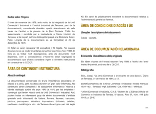 Dades sobre l’ingrés
El mes de novembe de 1979, amb motiu de la integració de la Unió
Comercial i Industrial a l’Institut Industrial de Terrassa, part de la
documentació, considerada obsoleta, quedà abandonada als vells
locals de l’entitat a la placeta de la Font Trobada. D’allà fou
seleccionada i recollida per a traslladar-la a l’Arxiu Històric de
Terrassa, si bé la part del fons bibliogràﬁc passà a la Biblioteca Soler i
Palet. L’ingrés de la documentació es va formalitzar el 20 de
desembre de 1979.
En total es varen recuperar 66 arxivadors i 13 lligalls. Per causes
diverses no es va poder inventariar per primer cop ﬁns a l’any 1996. El
fons es va trobar molt desorganitzat, amb els documents molt
dispersos, com a conseqüència d’haver-ne estat segregada la
documentació que s’havia considerat vigent o d’interès institucional
en constituir-se la CECOT.
ÀREA DE CONTINGUT I ESTRUCTURA
Abast i contingut
La documentació conservada és d’una importància secundària en
relació a la Unió, però no deixa de tenir un gran valor informatiu. No
constitueix sèries completes i és bàsicament informativa i relativa a
tràmits realitzats durant els anys 1940 al 1970 per les empreses i
comerços que tenien relació amb la Unió Comercial i Industrial. Així,
podem trobar un interessant grup de sèries documentals d’entitats
gremials amb informació de fusters, forners, llauners, xarcuters,
pintors, perruquers, sabaters, impressors, tintorers, paletes,
pastissers, metal·lúrgics, etc., de Terrassa durant gran part del segle
XX. En canvi és pràcticament inexistent la documentació relativa a
l’administració general de l’entitat.
ÀREA DE CONDICIONS D’ACCÉS I ÚS
Llengües i escriptures dels documents
Català i castellà.
ÀREA DE DOCUMENTACIÓ RELACIONADA
Existència i localització dels originals
Els llibres d’actes de l’entitat estaven l’any 1996 a l’ediﬁci de l’antic
Institut Industrial, avui seu de la CECOT.
Bibliograﬁa
Boix, Josep. “La Unió Comercial o el encanto de una época”, Diario
de Terrassa, 31 de marzo de 1984, p.12.
Butlletí portantveu de la Unió Comercial i Industrial: revista mensual.
1934-1937. Terrassa: Impr. Salvatella i Cia, 1934-1937. Mensual.
“Unión Comercial e Industrial, C.N.S.” Boletín de la Cámara Oﬁcial de
Comercio e Industria de Tarrasa. IV época. Año 57, núm. 444 (julio
1943), p. [3-4].
194
 