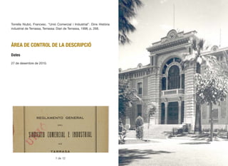 Torrella Niubó, Francesc. “Unió Comercial i Industrial”. Dins Història
industrial de Terrassa, Terrassa: Diari de Terrassa, 1998, p. 268.
ÀREA DE CONTROL DE LA DESCRIPCIÓ
Dates
27 de desembre de 2010.
195
1 de 12
 