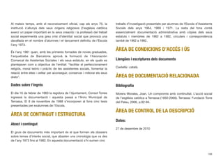 Al mateix temps, amb el reconeixement oﬁcial, cap als anys 70, la
institució s’allunyà dels seus orígens religiosos (l’església catòlica
exercí un paper important en la seva creació) i la professió del treball
social experimentà una greu crisi d’identitat social que provocà una
davallada en el nombre d’alumnes i el tancament deﬁnitiu de l’Escola
l’any 1973.
És l’any 1961 quan, amb les primeres fornades de noves graduades,
l’arquebisbe de Barcelona aprovà la formació de l’Asociación
Comarcal de Asistentas Sociales i els seus estatuts, en els quals es
plantejaven com a objectius de l’entitat: “facilitar el perfeccionament
religiós, moral teòric i pràctic de les assistentes socials, fomentar la
relació entre elles i vetllar per aconseguir, conservar i millorar els seus
drets”.
Dades sobre l’ingrés
El dia 16 de febrer de 1983 la regidora de l’Ajuntament, Consol Torres
ingressà la documentació i aquesta passà a l’Arxiu Municipal de
Terrassa. El 8 de novembre de 1988 s’incorporen al fons cinc tesis
presentades per exalumnes de l’Escola.
ÀREA DE CONTINGUT I ESTRUCTURA
Abast i contingut
El gruix de documents més important és el que formen els dossiers
sobre temes d’interès social, que abasten una cronologia que va des
de l’any 1973 ﬁns al 1982. En aquesta documentació s’hi sumen cinc
treballs d’investigació presentats per alumnes de l’Escola d’Assistents
Socials dels anys 1964, 1969 i 1971. La resta del fons conté
essencialment documentació administrativa amb còpies dels seus
estatuts i memòries de 1962 a 1982, circulars i correspondència
també de 1962 a 1982.
ÀREA DE CONDICIONS D’ACCÉS I ÚS
Llengües i escriptures dels documents
Castellà i català.
ÀREA DE DOCUMENTACIÓ RELACIONADA
Bibliograﬁa
Morera Morales, Joan. Un compromís amb continuïtat. L’acció social
de l’església catòlica a Terrassa (1950-2000). Terrassa: Fundació Torre
del Palau, 2006, p.92-94.
ÀREA DE CONTROL DE LA DESCRIPCIÓ
Dates:
27 de desembre de 2010
198
 