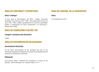ÀREA DE CONTINGUT I ESTRUCTURA
Abast i contingut
El fons recull la documentació del MOC i d’altres moviments
paciﬁstes d’entre els anys 1972 i 1990, i més especialment d’entre els
anys 1976 i 1984, referida majoritàriament al moviment assembleari
estatal, a l’organització de l’acció reivindicativa i la construcció i
difusió del seu ideari.
ÀREA DE CONDICIONS D’ACCÉS I ÚS
Llengües i escriptures dels documents
Català.
ÀREA DE DOCUMENTACIÓ RELACIONADA
Documentació relacionada
Es pot trobar documentació afí als continguts del fons en els
documents de gestió de l’objecció de consciència del Departament de
Joventut de l’Ajuntament de Terrassa.
Bibliograﬁa
Font Carnicé, Dolors. “Objectors de consciència: no creiem en les
pistoles”. Al Vent (Terrassa), núm. 50 (abril 1982), p.14-17.
ÀREA DE CONTROL DE LA DESCRIPCIÓ
Dates:
27 de desembre de 2010
205
 