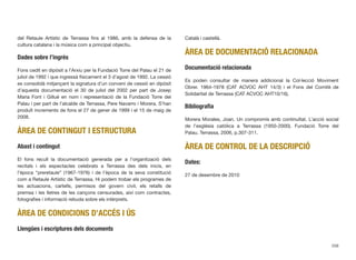del Retaule Artístic de Terrassa ﬁns al 1986, amb la defensa de la
cultura catalana i la música com a principal objectiu.
Dades sobre l’ingrés
Fons cedit en dipòsit a l’Arxiu per la Fundació Torre del Palau el 21 de
juliol de 1992 i que ingressà físicament el 3 d’agost de 1992. La cessió
es consolidà mitjançant la signatura d’un conveni de cessió en dipòsit
d’aquesta documentació el 30 de juliol del 2002 per part de Josep
Maria Font i Gillué en nom i representació de la Fundació Torre del
Palau i per part de l’alcalde de Terrassa, Pere Navarro i Morera. S’han
produït increments de fons el 27 de gener de 1999 i el 15 de maig de
2008.
ÀREA DE CONTINGUT I ESTRUCTURA
Abast i contingut
El fons recull la documentació generada per a l’organització dels
recitals i els espectacles celebrats a Terrassa des dels inicis, en
l’època “preretaule” (1967-1976) i de l’època de la seva constitució
com a Retaule Artístic de Terrassa. Hi podem trobar els programes de
les actuacions, cartells, permisos del govern civil, els retalls de
premsa i les lletres de les cançons censurades, així com contractes,
fotograﬁes i informació rebuda sobre els intèrprets.
ÀREA DE CONDICIONS D’ACCÉS I ÚS
Llengües i escriptures dels documents
Català i castellà.
ÀREA DE DOCUMENTACIÓ RELACIONADA
Documentació relacionada
Es poden consultar de manera addicional la Col·lecció Moviment
Obrer. 1964-1978 (CAT ACVOC AHT 14/3) i el Fons del Comitè de
Solidaritat de Terrassa (CAT ACVOC AHT10/16).
Bibliograﬁa
Morera Morales, Joan. Un compromís amb continuïtat. L’acció social
de l’església catòlica a Terrassa (1950-2000). Fundació Torre del
Palau. Terrassa, 2006, p.307-311.
ÀREA DE CONTROL DE LA DESCRIPCIÓ
Dates:
27 de desembre de 2010
208
 