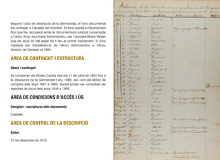 Segons l’acta de dissolució de la Germandat, el fons documental
fou entregat a l’alcalde del moment. El fons quedà a l’Ajuntament
ﬁns que fou recuperat entre la documentació judicial conservada
a l’antic Arxiu Municipal Administratiu, per l’arxivera Maria Verger
que als anys 20 del segle XX li féu el primer tractament. El fons
ingressà per transferència de l’Arxiu Administratiu a l’Arxiu
Històric de Terrassa el 1995.
ÀREA DE CONTINGUT I ESTRUCTURA
Abast i contingut
Es conserven els llibres d’actes des del 31 de juliol de 1852 ﬁns a
la dissolució de la Germandat l’any 1889, així com els llibres de
comptes dels anys 1847 a 1889. També poden ser consultats els
registres de socis dels anys 1848 a 1889.
ÀREA DE CONDICIONS D’ACCÉS I ÚS
Llengües i escriptures dels documents
Castellà.
ÀREA DE CONTROL DE LA DESCRIPCIÓ
Dates
27 de desembre de 2010
218
 