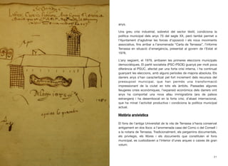 anys.
Una greu crisi industrial, sobretot del sector tèxtil, condiciona la
política municipal dels anys 70 del segle XX, però també permet a
l’Ajuntament d’aglutinar les forces d’oposició i els nous moviments
associatius, ﬁns arribar a l’anomenada “Carta de Terrassa”, l’informe
Terrassa en situació d’emergència, presentat al govern de l’Estat el
1978.
L’any següent, el 1979, arribaren les primeres eleccions municipals
democràtiques. El partit socialista (PSC-PSOE) guanyà per molt poca
diferència al PSUC, afectat per una forta crisi interna, i ha continuat
guanyant les eleccions, amb alguns períodes de majoria absoluta. Els
darrers anys s’han caracterítzat pel fort increment dels recursos del
pressupost municipal, que han permès una transformació
impressionant de la ciutat en tots els àmbits. Passades algunes
lleugeres crisis econòmiques, l’expansió econòmica dels darrers vint
anys ha comportat una nova allau immigratòria (ara de països
estrangers) i ha desembocat en la forta crisi, d’abast internacional,
que ha minat l’activitat productiva i condiciona la política municipal
actual.
Història arxivística
El fons de l’antiga Universitat de la vila de Terrassa s’havia conservat
antigament en dos llocs: a l’anomenada casa del Comú o del Consell i
a la notaria de Terrassa. Tradicionalment, els pergamins documentals,
els privilegis, els llibres i els documents que constituïen el fons
municipal, es custodiaven a l’interior d’unes arques o caixes de gran
volum.
21
 
