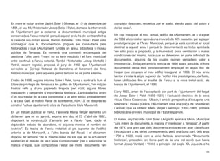 En morir el notari arxiver Jacint Soler i Oliveras, el 15 de desembre de
1891, el seu ﬁll, l’historiador Josep Soler i Palet, demana la intervenció
de l’Ajuntament per a reclamar la documentació municipal antiga
conservada a l’arxiu notarial, perquè aquest arxiu ha de ser transferit a
la casa del nou notari arxiver, Ramon Estalella i Trilla. Soler i Palet volia
aconseguir que la documentació pogués ser consultada pels
historiadors i que l’Ajuntament fundés un arxiu, biblioteca i museu
públics de Terrassa. Es nomenà una comissió encarregada de
gestionar l’afer, però l’intent no va tenir resultats i el fons municipal
antic continuà a l’arxiu notarial. També l’historiador Josep Ventalló i
Vintró, essent regidor, proposà el juny de 1903 que l’Ajuntament
sol·licités al Col·legi Notarial de Barcelona el lliurament del fons
històric municipal, però aquesta gestió tampoc no es portà a terme.
L’estiu de 1898, segons informa Soler i Palet, torna a sortir a la llum el
Llibre de privilegis de Terrassa a les golfes de l’Ajuntament, “en mitj de
trastos vells y d’una paperada tinguda per inútil, alguns llibres
manuscrits y pergamins d’importància històrica”. La troballa fou arran
d’un nou trasllat de la casa consistorial a un altre ediﬁci, probablement
a la casa Galí, al mateix Raval de Montserrat, núm.13, on després es
construí l’actual Ajuntament, obra de l’arquitecte Lluís Muncunill.
En un treball publicat el 1942, l’arxivera Maria Verger esmenta un
dictamen que es va aprovà, segons ens diu, el 23 d’abril de 1892,
disposant la construcció d’armaris per a l’arxiu “que, dado el
deplorable estado de abandono, ni siquiera merece el nombre de
Archivo”. Es tracta de l’arxiu instal·lat al pis superior de l’ediﬁci
anterior al de Muncunill, a l’altra banda del Raval, i el dictamen
disposa fer armaris “de la misma clase de los que en la actualidad
existen en el desván de las Casas Consistoriales” per a solucionar la
manca d’espai, que comportava l’estat de molts documents “en
completo desorden, revueltos por el suelo, siendo pasto del polvo y
de las ratas”.
Un cop inaugurat el nou, actual, ediﬁci de l’Ajuntament, el 5 d’agost
de 1903 el consistori aprovà una inversió de 425 pessetes per a pagar
prestatgeria per a l’Arxiu Municipal, perquè ja està construït el local
destinat a aquest arxiu i perquè la documentació es troba apilotada
“en sitio poco a propósito, y la humedad, poca ventilación y malas
condiciones del mismo, hace que se deterioren en parte inﬁnidad de
documentos, algunos de los cuales reúnen verdadero valor e
importancia”. Enllaçant amb la notícia de 1898 suara adduïda, el fons
documental devia està provisionalment emplaçat en algun lloc de
l’espai que ocupava el nou ediﬁci inaugurat el 1903. El nou arxiu
també s’instal·là al pis superior de l’ediﬁci i les prestatgeries, de fusta,
foren utilitzades ﬁns al trasllat de l’arxiu a la nova instal·lació, als
baixos de l’Ajuntament, el 1990.
L’any 1923, arran de l’acceptació per part de l’Ajuntament del llegat
de Josep Soler i Palet (1859-1921) i l’actuació decisiva de la seva
vídua, Elisea Casanovas i Ubach, i amb la perspectiva d’inaugurar una
biblioteca i museu públics, l’Ajuntament crea una plaça de bibliotecari
i arxiver, que va obtenir Maria Verger i Ventayol (1892-1983), primera
bibliotecària-arxivera municipal de l’Estat espanyol.
El mateix any l’alcalde Emili Soler i Anglada aporta a l’Arxiu Municipal
“uns milers de documents, la majoria d’interès per a Terrassa”. A partir
de 1974, una gran part dels documents antics es van anar classiﬁcant
i incorporant a les sèries corresponents, però una bona part, dels anys
1700 a 1920, restà com a sèrie factícia, anomenada “Documents
històrics”, procedeix en bona part de la una col·lecció que havia
format Josep Ventalló i Vintró a principis del segle XX. Aquesta s’ha
23
 