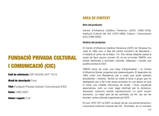 FUNDACIÓ PRIVADA CULTURAL
I COMUNICACIÓ (CIC)
Codi de referència: CAT ACVOC AHT 10/15
Nivell de descripció: Fons
Títol: Fundació Privada Cultural i Comunicació (CIC)
Dates: 1962-2007
Volum i suport: 3 ml
ÀREA DE CONTEXT
Nom del productor
Centre d’Inﬂuència Catòlica Femenina (CICF) [1962-1970];
Institució Cultural del CIC [1970-1985]; Cultura i Comunicació
(CiC) [1985-2002].
Història del productor
El Centre d’Inﬂuència Catòlica Femenina (CICF) de Terrassa fou
creat el 1962 com a ﬁlial del centre homònim de Barcelona i
s’instal·là al carrer de la Rasa, 114. Poc temps després passà al
carrer de Sant Jaume, número 20, on es va fundar TABITA, una
entitat destinada a activitats culturals, religioses i socials que
acolliria també el CICF.
TABITA havia de crear una Casa d’Espiritualitat i un Centre
d’Inﬂuència Social, projectes poc desenvolupats. El desembre de
1964 s’obrí una Residència per a noies que acollí sobretot
estudiantes i mestres. També es cedia el local a grups que ho
desitgessin per a fer-hi les seves activitats en una època en què
hi havia una notable mancança de locals i força inquietuds
associatives, amb un marc legal restringit per la dictadura.
Aquestes cessions també representaven un petit suport
econòmic. La major part de les activitats, de fet, van ser les
escoles i actes culturals organitzats pel CICF.
El curs 1970-1971 el CICF va deixar de ser una escola femenina i
s’anomenà Institució Cultural del CIC. Tanmateix, és un moment
239
 