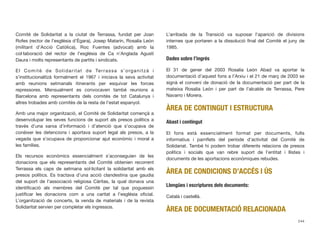 Comitè de Solidaritat a la ciutat de Terrassa, fundat per Joan
Rofes (rector de l’església d’Ègara), Josep Matarín, Rosalía León
(militant d’Acció Catòlica), Roc Fuentes (advocat) amb la
col·laboració del rector de l’església de Ca n’Anglada Agustí
Daura i molts representants de partits i sindicats.
El Comitè de Solidaritat de Terrassa s’organitzà i
s’institucionalitzà formalment el 1967 i iniciava la seva activitat
amb reunions setmanals itinerants per esquivar les forces
repressores. Mensualment es convocaven també reunions a
Barcelona amb representants dels comitès de tot Catalunya i
altres trobades amb comitès de la resta de l’estat espanyol.
Amb una major organització, el Comitè de Solidaritat començà a
desenvolupar les seves funcions de suport als presos polítics a
través d’una xarxa d’informació i d’atenció que s’ocupava de
conèixer les detencions i aportava suport legal als presos, a la
vegada que s’ocupava de proporcionar ajut econòmic i moral a
les famílies.
Els recursos econòmics essencialment s’aconseguien de les
donacions que els representants del Comitè obtenien recorrent
Terrassa els caps de setmana sol·licitant la solidaritat amb els
presos polítics. Es tractava d’una acció clandestina que gaudia
del suport de l’associació religiosa Càritas, la qual donava una
identiﬁcació als membres del Comitè per tal que poguessin
justiﬁcar les donacions com a una caritat a l’església oﬁcial.
L’organització de concerts, la venda de materials i de la revista
Solidaritat servien per completar els ingressos.
L’arribada de la Transició va suposar l’aparició de divisions
internes que portaren a la dissolució ﬁnal del Comitè el juny de
1985.
Dades sobre l’ingrés
El 31 de gener del 2003 Rosalia León Abad va aportar la
documentació d’aquest fons a l’Arxiu i el 21 de març de 2003 se
signà el conveni de donació de la documentació per part de la
mateixa Rosalia León i per part de l’alcalde de Terrassa, Pere
Navarro i Morera.
ÀREA DE CONTINGUT I ESTRUCTURA
Abast i contingut
El fons està essencialment format per documents, fulls
informatius i pamﬂets del període d’activitat del Comitè de
Solidariat. També hi podem trobar diferents relacions de presos
polítics i socials que van rebre suport de l’entitat i llistes i
documents de les aportacions econòmiques rebudes.
ÀREA DE CONDICIONS D’ACCÉS I ÚS
Llengües i escriptures dels documents:
Català i castellà.
ÀREA DE DOCUMENTACIÓ RELACIONADA
244
 